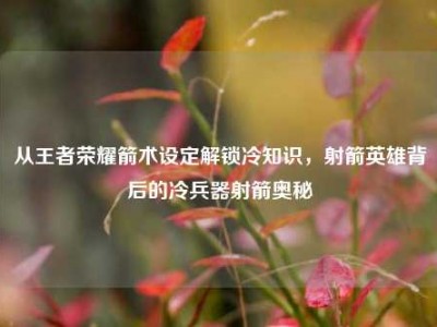 从王者荣耀箭术设定解锁冷知识，射箭英雄背后的冷兵器射箭奥秘