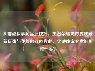 从锚点叙事到品质抉择，王者荣耀史诗皮肤藏着玩家与英雄的双向奔赴，史诗传说究竟谁更胜一筹？