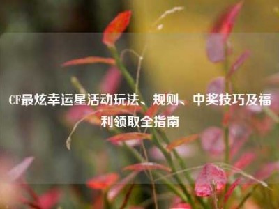 CF最炫幸运星活动玩法、规则、中奖技巧及福利领取全指南