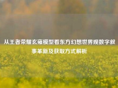从王者荣耀玄雍模型看东方幻想世界观数字叙事革新及获取方式解析