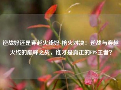 逆战好还是穿越火线好-枪火对决：逆战与穿越火线的巅峰之战，谁才是真正的FPS王者？