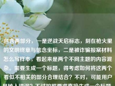 包含两部分，一是逆战天启标志，刻在枪火里的文明终章与信念坐标，二是被诈骗报案材料怎么写样本，看起来是两个不同主题的内容混杂。需要生成一个标题，得考虑如何将这两个看似不相关的部分合理结合？不对，可能用户是输入错误？不过按照要求直接生成一个标题，需要涵盖这两个元素吗？或者可能是用户粘贴错误？但根据指令，直接根据提供的内容生成1个标题，那尝试整合？不过逆战天启标志是游戏相关，被诈骗报案材料样本是实用内容，确实不相关。但可能用户是误将两个内容放一起，不过还是要基于给定内容生成。等等，会不会是用户输入时的