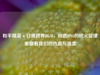 和平精英×日漫跨界BGM，刻进DNA的枪火旋律里藏着我们的热血与温柔