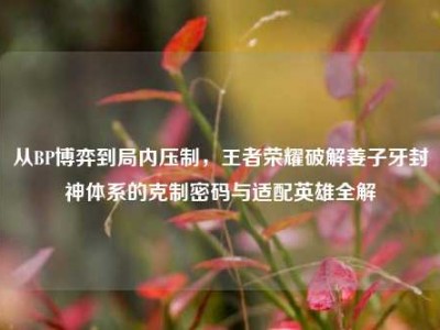 从BP博弈到局内压制，王者荣耀破解姜子牙封神体系的克制密码与适配英雄全解