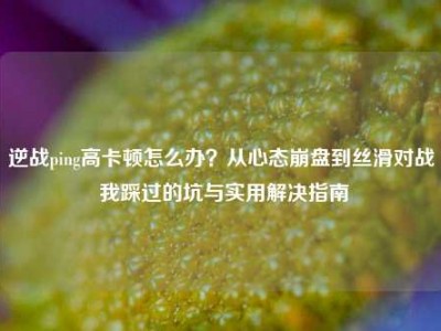 逆战ping高卡顿怎么办？从心态崩盘到丝滑对战 我踩过的坑与实用解决指南