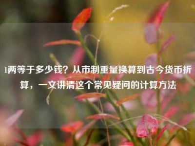 1两等于多少钱？从市制重量换算到古今货币折算，一文讲清这个常见疑问的计算方法