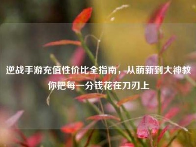 逆战手游充值性价比全指南，从萌新到大神教你把每一分钱花在刀刃上