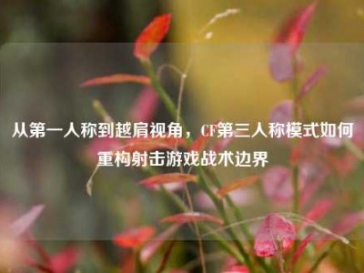 从第一人称到越肩视角，CF第三人称模式如何重构射击游戏战术边界