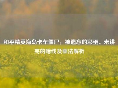 和平精英海岛卡车僵尸，被遗忘的彩蛋、未讲完的暗线及画法解析