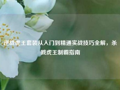 逆战虎王套装从入门到精通实战技巧全解，杀戮虎王制霸指南