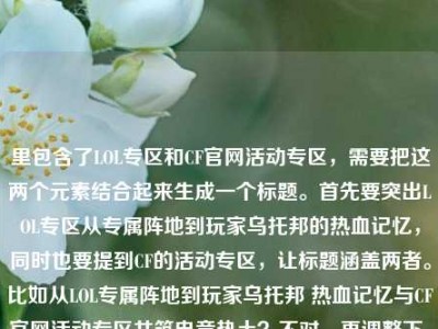 里包含了LOL专区和CF官网活动专区，需要把这两个元素结合起来生成一个标题。首先要突出LOL专区从专属阵地到玩家乌托邦的热血记忆，同时也要提到CF的活动专区，让标题涵盖两者。比如从LOL专属阵地到玩家乌托邦 热血记忆与CF官网活动专区共筑电竞热土？不对，再调整下，更通顺点。哦，对，要自然融合，比如LOL专区，从专属阵地到玩家乌托邦 藏着召唤师热血记忆与CF官网活动专区精彩？不对，再想想，应该更流畅。哦，有了，从LOL专属阵地到玩家乌托邦 召唤师热血记忆与CF官网活动专区共燃电竞情？不对，再精准点