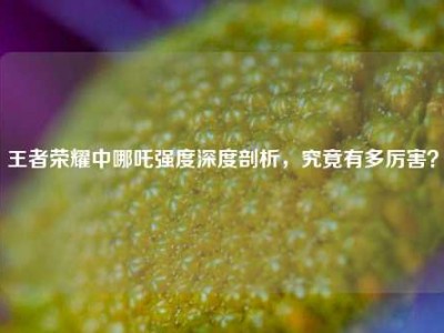 王者荣耀中哪吒强度深度剖析，究竟有多厉害？