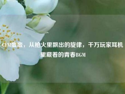 CFM蛮蛮，从枪火里飘出的旋律，千万玩家耳机里藏着的青春BGM