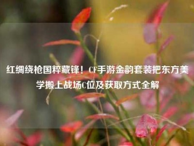 红绸绕枪国粹藏锋！CF手游金韵套装把东方美学搬上战场C位及获取方式全解