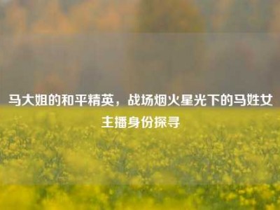 马大姐的和平精英，战场烟火星光下的马姓女主播身份探寻