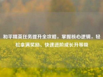 和平精英任务提升全攻略，掌握核心逻辑，轻松拿满奖励、快速进阶成长升等级