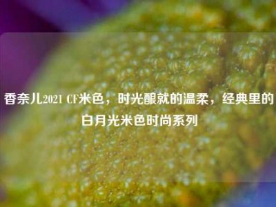 香奈儿2021 CF米色，时光酿就的温柔，经典里的白月光米色时尚系列