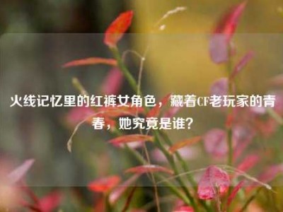 火线记忆里的红裤女角色，藏着CF老玩家的青春，她究竟是谁？