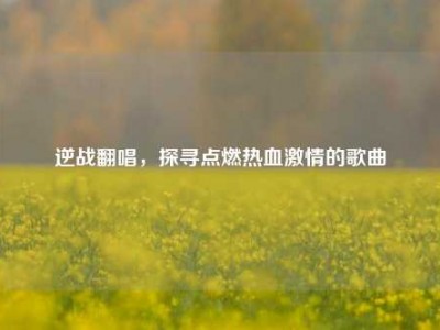 逆战翻唱，探寻点燃热血激情的歌曲