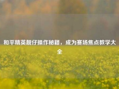 和平精英靓仔操作秘籍，成为赛场焦点教学大全