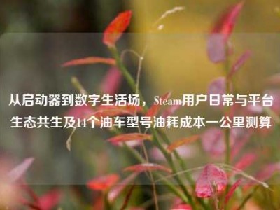 从启动器到数字生活场，Steam用户日常与平台生态共生及14个油车型号油耗成本一公里测算
