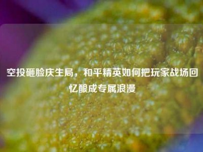 空投砸脸庆生局，和平精英如何把玩家战场回忆酿成专属浪漫