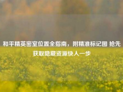 和平精英密室位置全指南，附精准标记图 抢先获取隐藏资源快人一步
