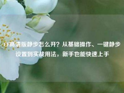 CF高清版静步怎么开？从基础操作、一键静步设置到实战用法，新手也能快速上手