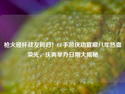 枪火碰杯战友同归！CF手游庆功宴藏八年热血荣光，庆典举办日期大揭秘