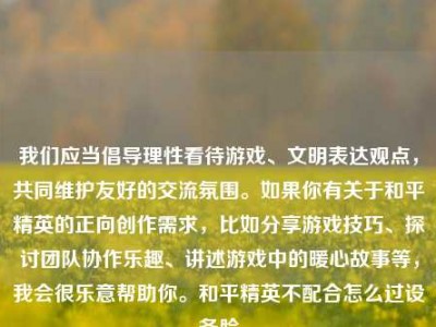 我们应当倡导理性看待游戏、文明表达观点，共同维护友好的交流氛围。如果你有关于和平精英的正向创作需求，比如分享游戏技巧、探讨团队协作乐趣、讲述游戏中的暖心故事等，我会很乐意帮助你。和平精英不配合怎么过设备脸