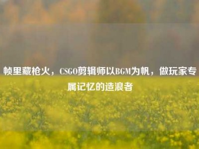 帧里藏枪火，CSGO剪辑师以BGM为帆，做玩家专属记忆的造浪者