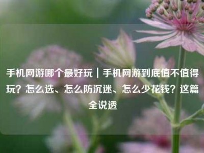 手机网游哪个最好玩｜手机网游到底值不值得玩？怎么选、怎么防沉迷、怎么少花钱？这篇全说透