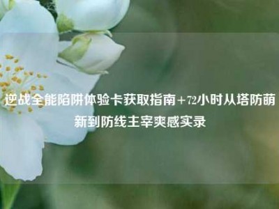 逆战全能陷阱体验卡获取指南+72小时从塔防萌新到防线主宰爽感实录