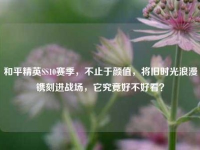 和平精英SS10赛季，不止于颜值，将旧时光浪漫镌刻进战场，它究竟好不好看？