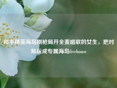 和平精英海岛刚枪局开全麦唱歌的女生，把对局玩成专属海岛livehouse