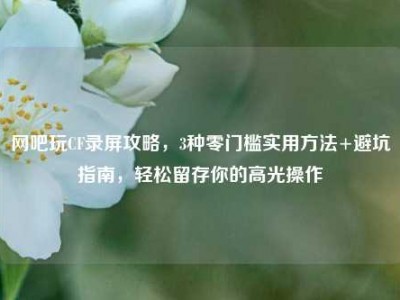 网吧玩CF录屏攻略，3种零门槛实用方法+避坑指南，轻松留存你的高光操作
