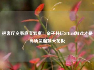 把客厅变家庭实验室！亲子共玩STEAM游戏才是高质量遛娃天花板