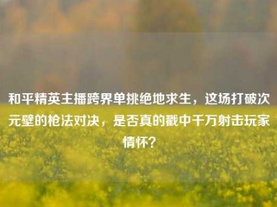 和平精英主播跨界单挑绝地求生，这场打破次元壁的枪法对决，是否真的戳中千万射击玩家情怀？