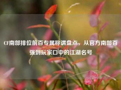 CF南部排位前百专属称谓盘点，从官方南部百强到玩家口中的江湖名号