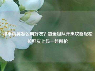 和平精英怎么叫好友？超全组队开黑攻略轻松拉好友上线一起刚枪