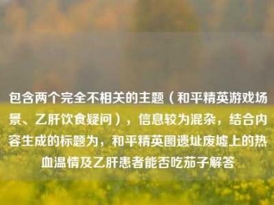 包含两个完全不相关的主题（和平精英游戏场景、乙肝饮食疑问），信息较为混杂，结合内容生成的标题为，和平精英图遗址废墟上的热血温情及乙肝患者能否吃茄子解答