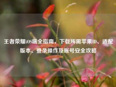 王者荣耀iOS端全指南，下载所需苹果ID、适配版本、登录操作及账号安全攻略