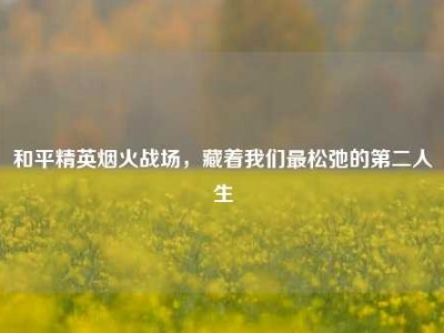 和平精英烟火战场，藏着我们最松弛的第二人生