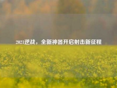 2021逆战，全新神器开启射击新征程