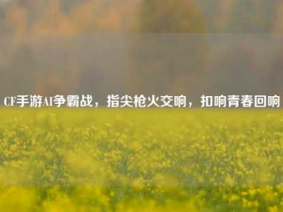 CF手游AI争霸战，指尖枪火交响，扣响青春回响