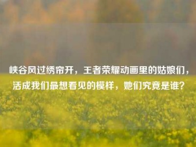 峡谷风过绣帘开，王者荣耀动画里的姑娘们，活成我们最想看见的模样，她们究竟是谁？