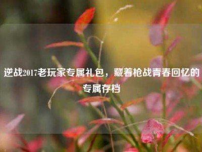 逆战2017老玩家专属礼包，藏着枪战青春回忆的专属存档