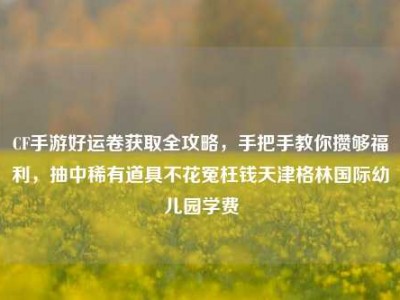CF手游好运卷获取全攻略，手把手教你攒够福利，抽中稀有道具不花冤枉钱天津格林国际幼儿园学费