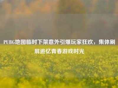 PUBG地图临时下架意外引爆玩家狂欢，集体刷屏追忆青春游戏时光
