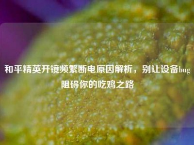 和平精英开镜频繁断电原因解析，别让设备bug阻碍你的吃鸡之路